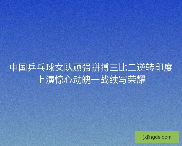 中国乒乓球女队顽强拼搏三比二逆转印度上演惊心动魄一战续写荣耀
