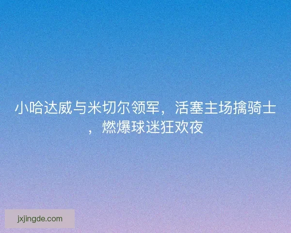 小哈达威与米切尔领军，活塞主场擒骑士，燃爆球迷狂欢夜