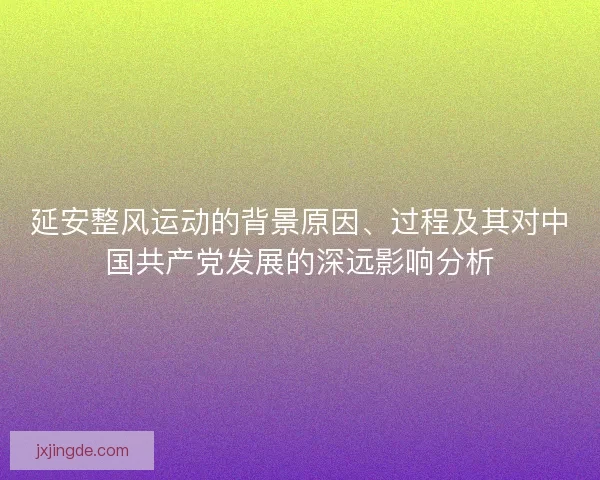 延安整风运动的背景原因、过程及其对中国共产党发展的深远影响分析