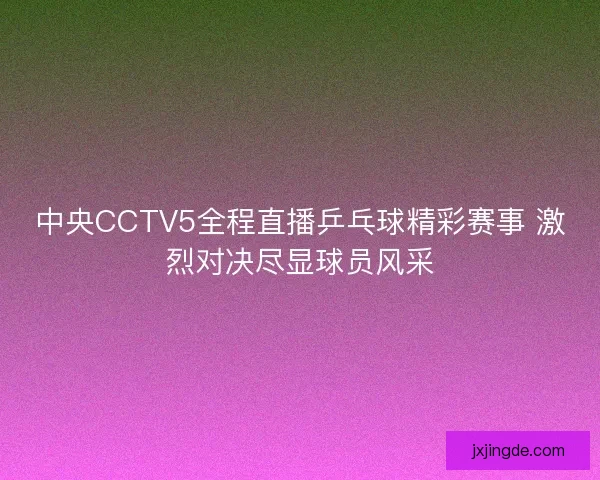 中央CCTV5全程直播乒乓球精彩赛事 激烈对决尽显球员风采
