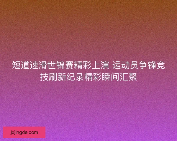 短道速滑世锦赛精彩上演 运动员争锋竞技刷新纪录精彩瞬间汇聚