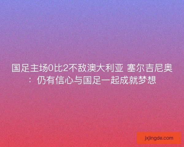国足主场0比2不敌澳大利亚 塞尔吉尼奥:仍有信心与国足一起成就梦想 国足主场0比2不敌澳大利亚 塞尔吉尼奥:仍有信心与国足一起成就梦想
