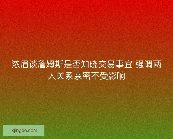 浓眉谈詹姆斯是否知晓交易事宜 强调两人关系亲密不受影响 浓眉谈詹姆斯是否知晓交易事宜 强调两人关系亲密不受影响