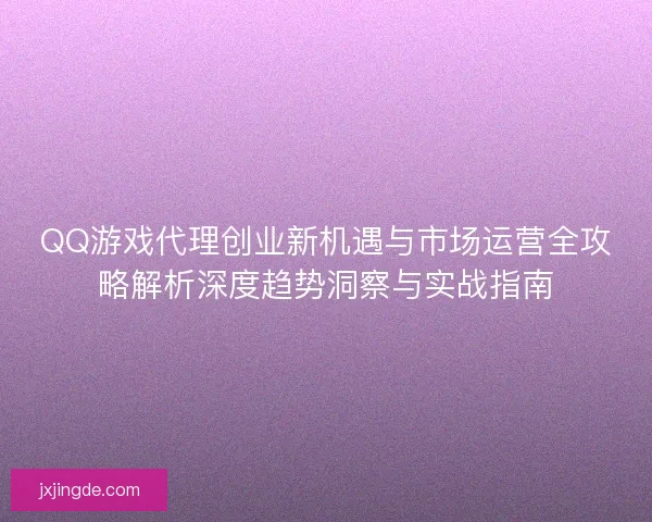 QQ游戏代理创业新机遇与市场运营全攻略解析深度趋势洞察与实战指南