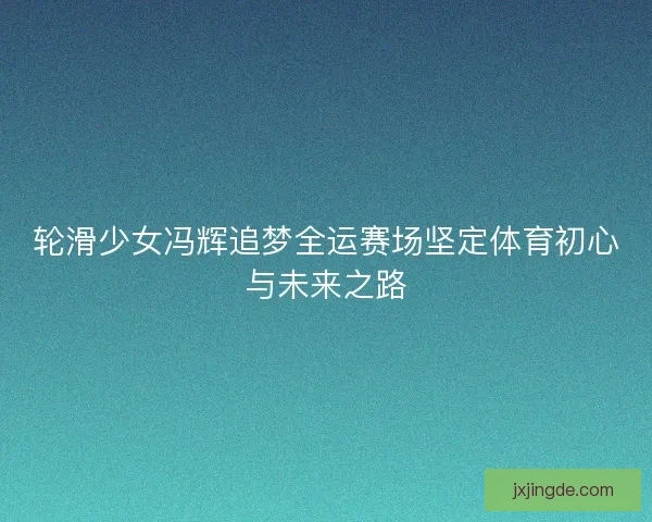 轮滑少女冯辉追梦全运赛场坚定体育初心与未来之路 轮滑少女冯辉追梦全运赛场坚定体育初心与未来之路