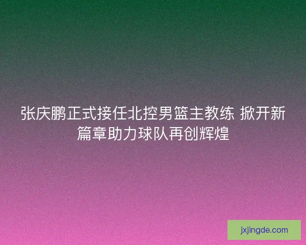 张庆鹏正式接任北控男篮主教练 掀开新篇章助力球队再创辉煌