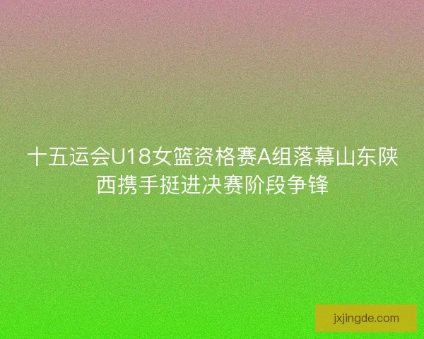 十五运会U18女篮资格赛A组落幕山东陕西携手挺进决赛阶段争锋