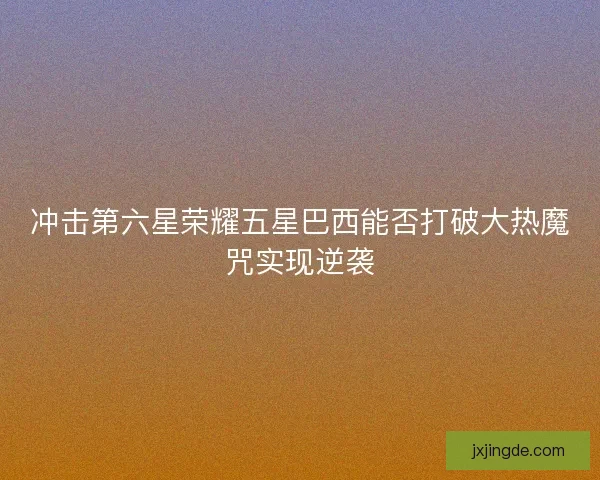 冲击第六星荣耀五星巴西能否打破大热魔咒实现逆袭
