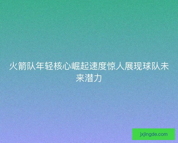 火箭队年轻核心崛起速度惊人展现球队未来潜力
