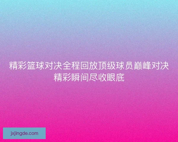 精彩篮球对决全程回放顶级球员巅峰对决精彩瞬间尽收眼底