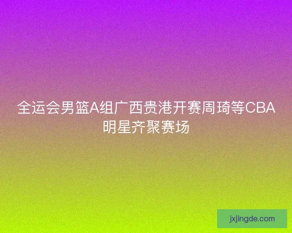 全运会男篮A组广西贵港开赛周琦等CBA明星齐聚赛场 全运会男篮A组广西贵港开赛周琦等CBA明星齐聚赛场