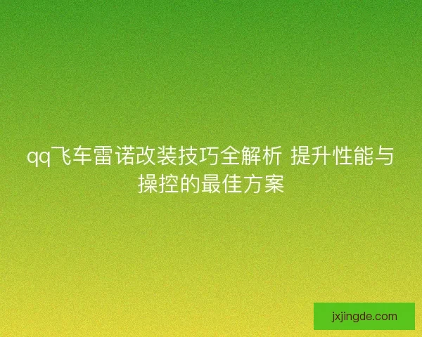 qq飞车雷诺改装技巧全解析 提升性能与操控的最佳方案
