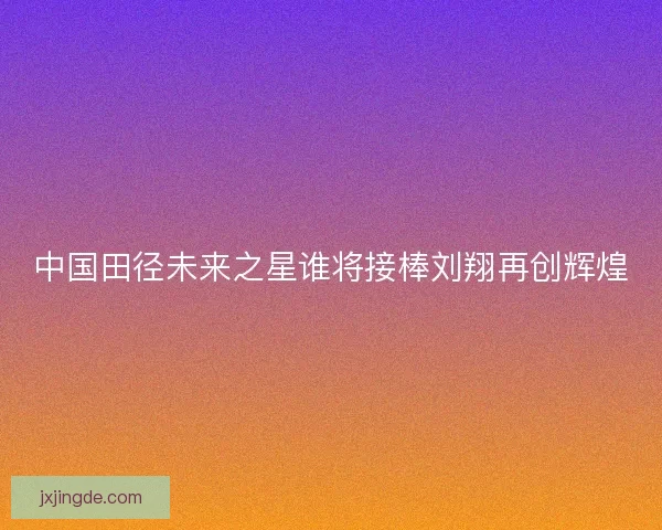 中国田径未来之星谁将接棒刘翔再创辉煌