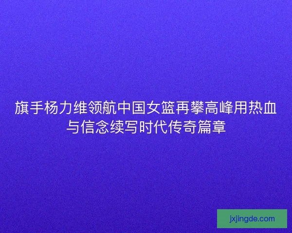 旗手杨力维领航中国女篮再攀高峰用热血与信念续写时代传奇篇章 旗手杨力维领航中国女篮再攀高峰用热血与信念续写时代传奇篇章