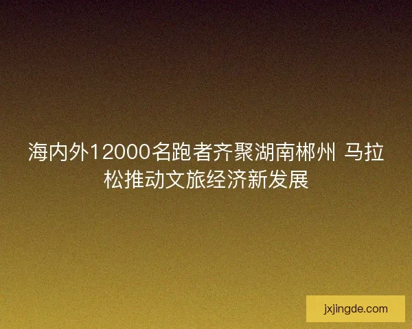 海内外12000名跑者齐聚湖南郴州 马拉松推动文旅经济新发展 海内外12000名跑者齐聚湖南郴州 马拉松推动文旅经济新发展
