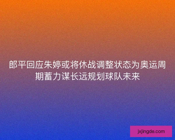 郎平回应朱婷或将休战调整状态为奥运周期蓄力谋长远规划球队未来