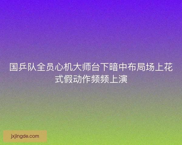 国乒队全员心机大师台下暗中布局场上花式假动作频频上演