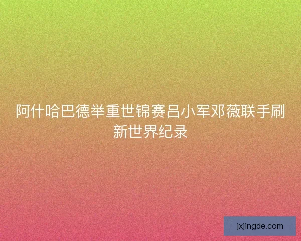 阿什哈巴德举重世锦赛吕小军邓薇联手刷新世界纪录