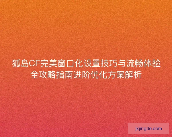 狐岛CF完美窗口化设置技巧与流畅体验全攻略指南进阶优化方案解析 狐岛CF完美窗口化设置技巧与流畅体验全攻略指南进阶优化方案解析