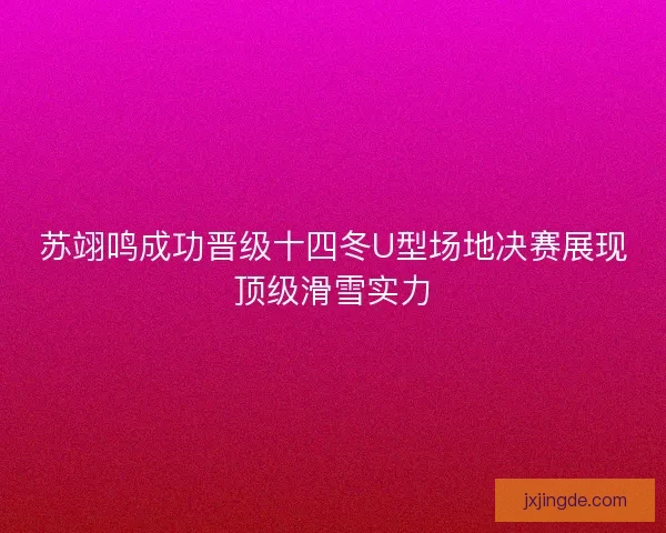 苏翊鸣成功晋级十四冬U型场地决赛展现顶级滑雪实力