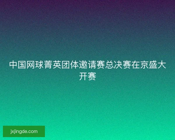 中国网球菁英团体邀请赛总决赛在京盛大开赛