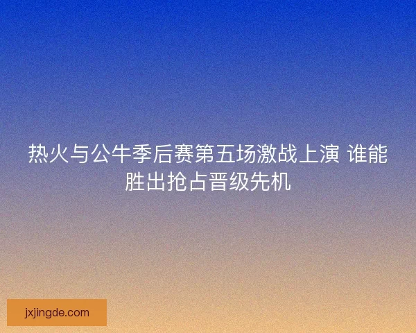 热火与公牛季后赛第五场激战上演 谁能胜出抢占晋级先机