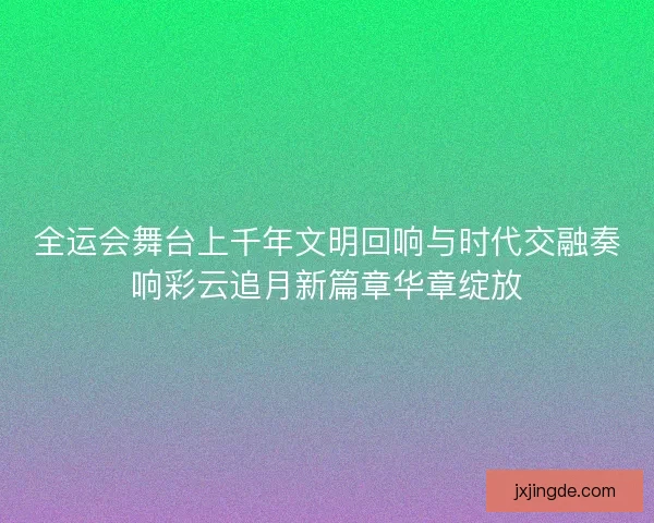 全运会舞台上千年文明回响与时代交融奏响彩云追月新篇章华章绽放 全运会舞台上千年文明回响与时代交融奏响彩云追月新篇章华章绽放